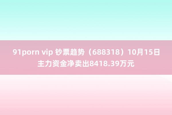 91porn vip 钞票趋势（688318）10月15日主力资金净卖出8418.39万元