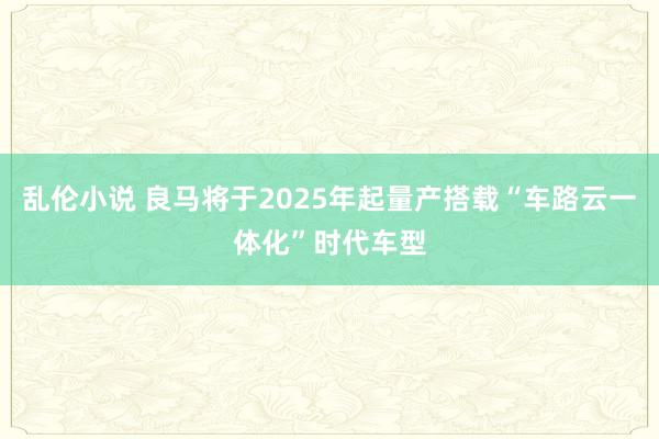 乱伦小说 良马将于2025年起量产搭载“车路云一体化”时代车型