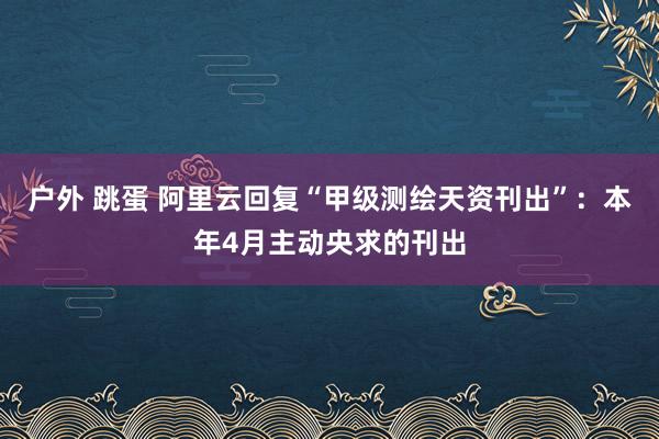 户外 跳蛋 阿里云回复“甲级测绘天资刊出”：本年4月主动央求的刊出