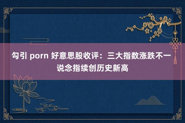 勾引 porn 好意思股收评：三大指数涨跌不一 说念指续创历史新高