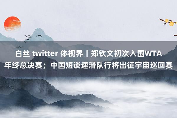 白丝 twitter 体视界丨郑钦文初次入围WTA年终总决赛；中国短谈速滑队行将出征宇宙巡回赛