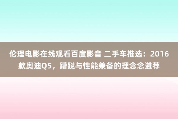 伦理电影在线观看百度影音 二手车推选：2016款奥迪Q5，蹧跶与性能兼备的理念念遴荐