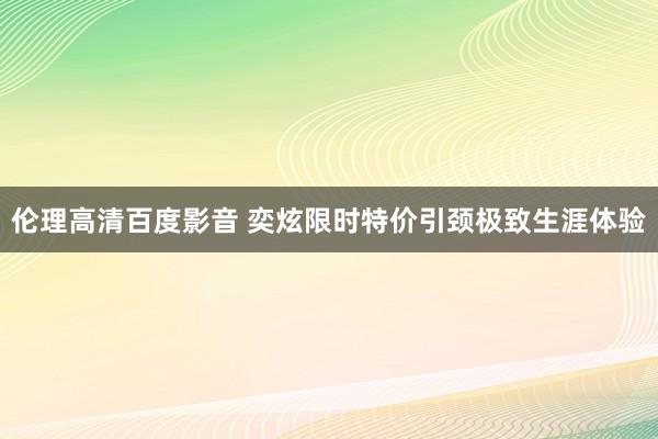 伦理高清百度影音 奕炫限时特价引颈极致生涯体验