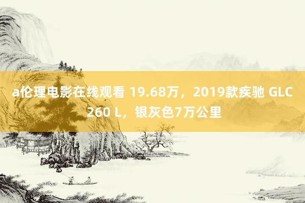 a伦理电影在线观看 19.68万，2019款疾驰 GLC 260 L，银灰色7万公里