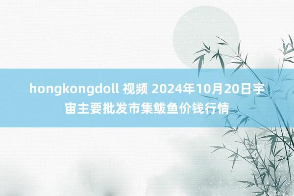 hongkongdoll 视频 2024年10月20日宇宙主要批发市集鲅鱼价钱行情