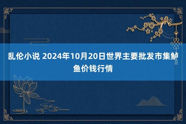 乱伦小说 2024年10月20日世界主要批发市集鲈鱼价钱行情