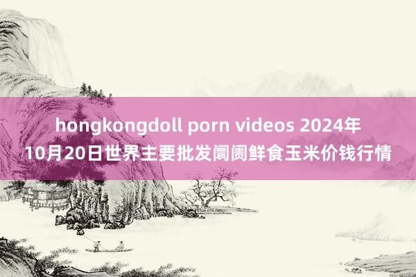 hongkongdoll porn videos 2024年10月20日世界主要批发阛阓鲜食玉米价钱行情