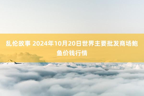 乱伦故事 2024年10月20日世界主要批发商场鲍鱼价钱行情