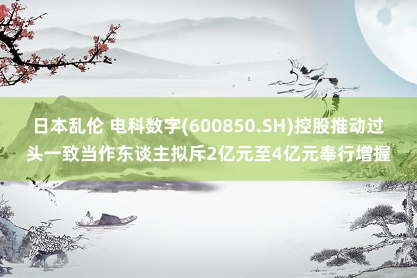 日本乱伦 电科数字(600850.SH)控股推动过头一致当作东谈主拟斥2亿元至4亿元奉行增握