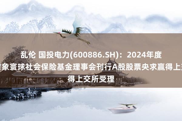 乱伦 国投电力(600886.SH)：2024年度向特定对象寰球社会保险基金理事会刊行A股股票央求赢得上交所受理