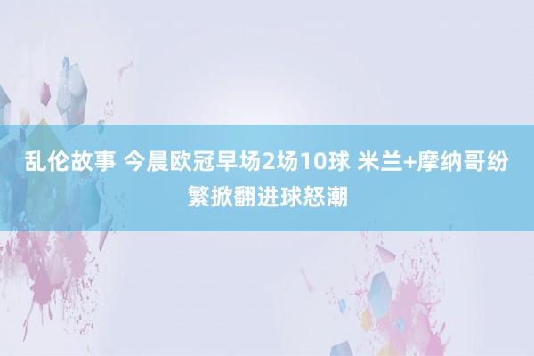 乱伦故事 今晨欧冠早场2场10球 米兰+摩纳哥纷繁掀翻进球怒潮