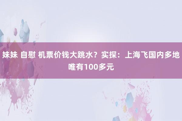 妹妹 自慰 机票价钱大跳水？实探：上海飞国内多地唯有100多元