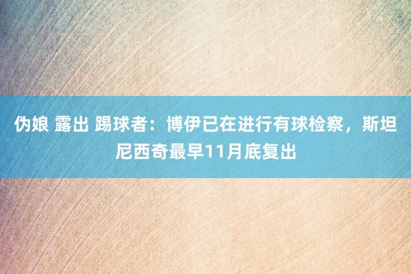 伪娘 露出 踢球者：博伊已在进行有球检察，斯坦尼西奇最早11月底复出