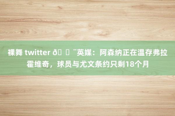 裸舞 twitter 🚨英媒：阿森纳正在温存弗拉霍维奇，球员与尤文条约只剩18个月