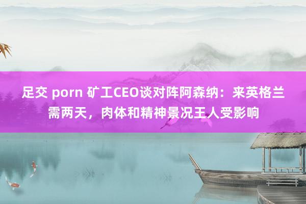 足交 porn 矿工CEO谈对阵阿森纳：来英格兰需两天，肉体和精神景况王人受影响