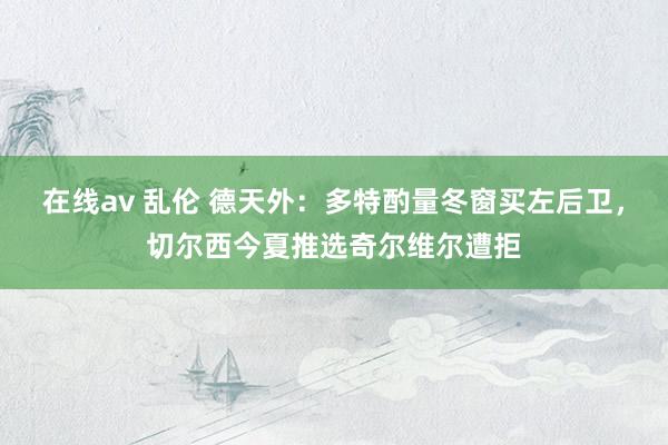 在线av 乱伦 德天外：多特酌量冬窗买左后卫，切尔西今夏推选奇尔维尔遭拒