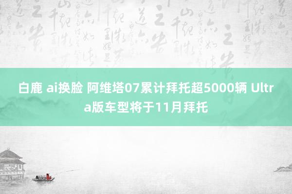 白鹿 ai换脸 阿维塔07累计拜托超5000辆 Ultra版车型将于11月拜托