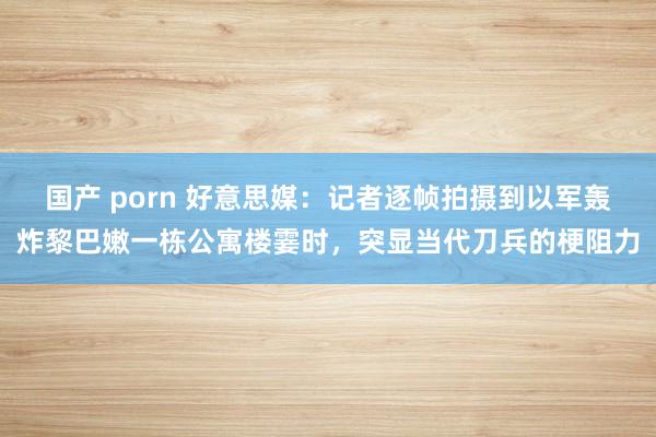 国产 porn 好意思媒：记者逐帧拍摄到以军轰炸黎巴嫩一栋公寓楼霎时，突显当代刀兵的梗阻力