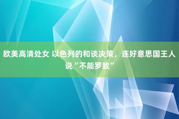 欧美高清处女 以色列的和谈决策，连好意思国王人说“不能罗致”