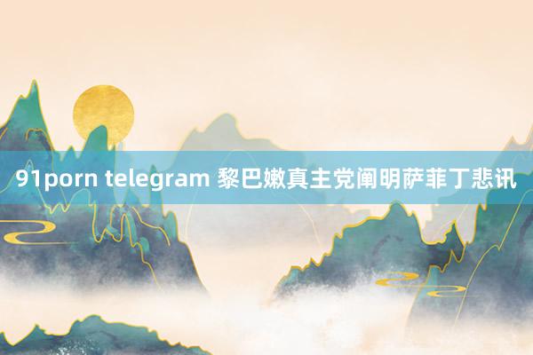 91porn telegram 黎巴嫩真主党阐明萨菲丁悲讯