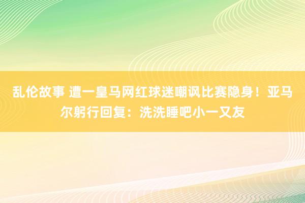 乱伦故事 遭一皇马网红球迷嘲讽比赛隐身！亚马尔躬行回复：洗洗睡吧小一又友