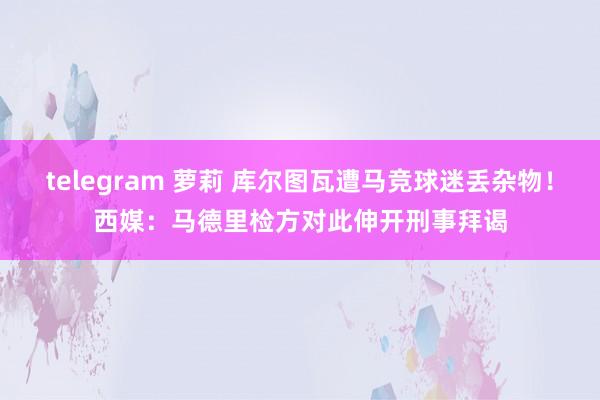 telegram 萝莉 库尔图瓦遭马竞球迷丢杂物！西媒：马德里检方对此伸开刑事拜谒