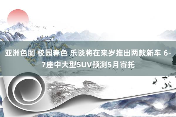 亚洲色图 校园春色 乐谈将在来岁推出两款新车 6-7座中大型SUV预测5月寄托