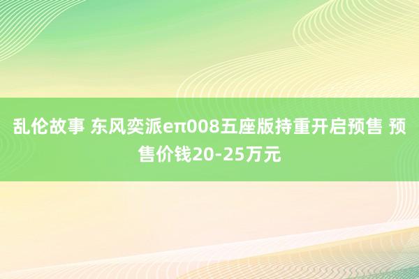 乱伦故事 东风奕派eπ008五座版持重开启预售 预售价钱20-25万元