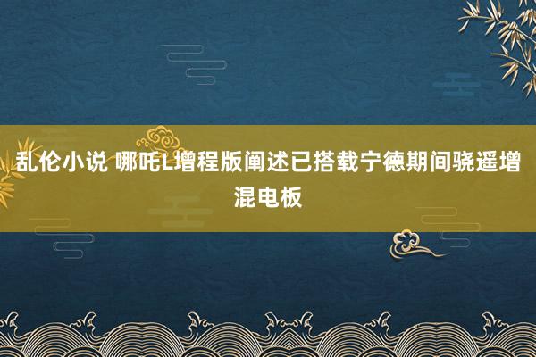 乱伦小说 哪吒L增程版阐述已搭载宁德期间骁遥增混电板