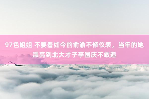 97色姐姐 不要看如今的俞渝不修仪表，当年的她漂亮到北大才子李国庆不敢追