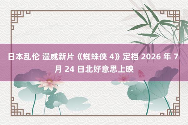 日本乱伦 漫威新片《蜘蛛侠 4》定档 2026 年 7 月 24 日北好意思上映