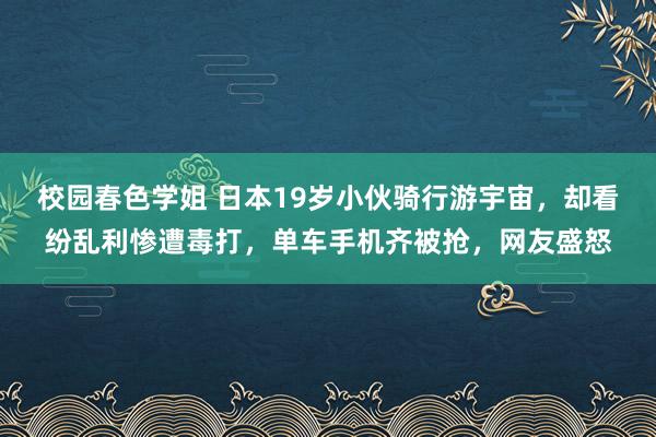 校园春色学姐 日本19岁小伙骑行游宇宙，却看纷乱利惨遭毒打，单车手机齐被抢，网友盛怒