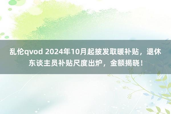 乱伦qvod 2024年10月起披发取暖补贴，退休东谈主员补贴尺度出炉，金额揭晓！