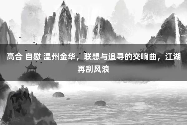 高合 自慰 温州金华，联想与追寻的交响曲，江湖再刮风浪