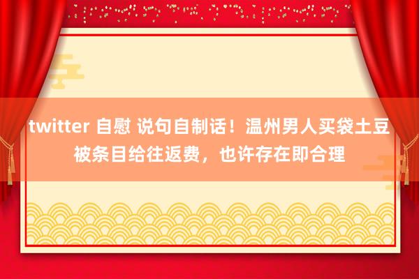 twitter 自慰 说句自制话！温州男人买袋土豆被条目给往返费，也许存在即合理