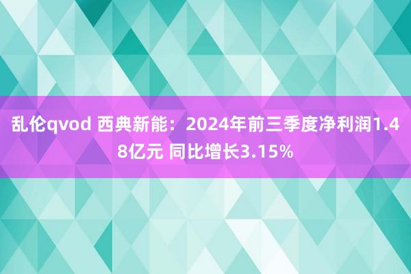 乱伦qvod 西典新能：2024年前三季度净利润1.48亿元 同比增长3.15%