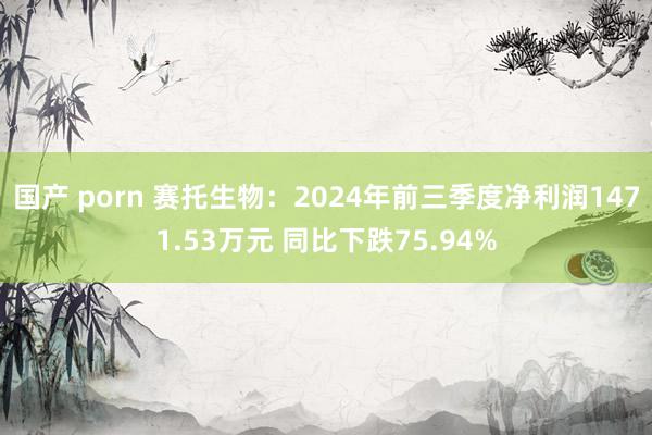 国产 porn 赛托生物：2024年前三季度净利润1471.53万元 同比下跌75.94%