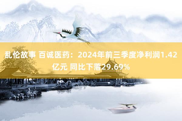 乱伦故事 百诚医药：2024年前三季度净利润1.42亿元 同比下落29.69%