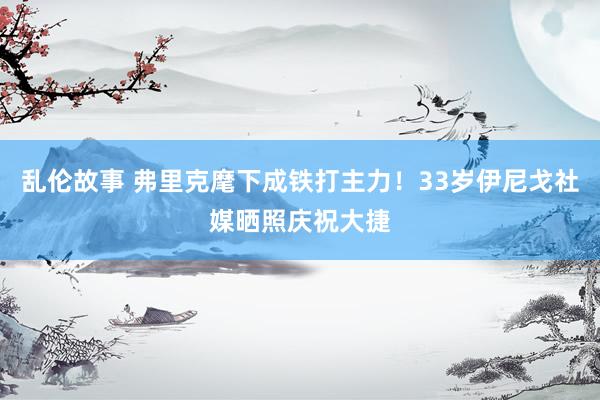 乱伦故事 弗里克麾下成铁打主力！33岁伊尼戈社媒晒照庆祝大捷