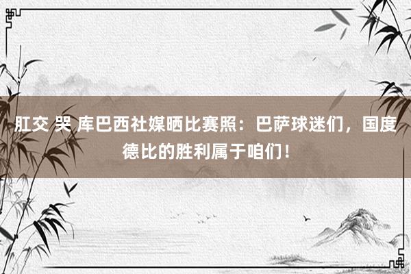 肛交 哭 库巴西社媒晒比赛照：巴萨球迷们，国度德比的胜利属于咱们！