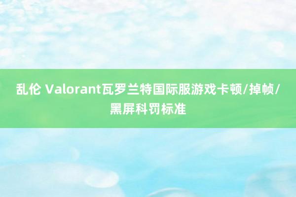 乱伦 Valorant瓦罗兰特国际服游戏卡顿/掉帧/黑屏科罚标准