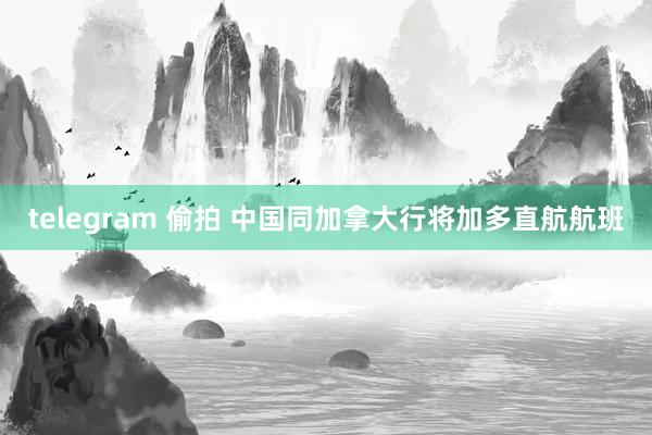 telegram 偷拍 中国同加拿大行将加多直航航班