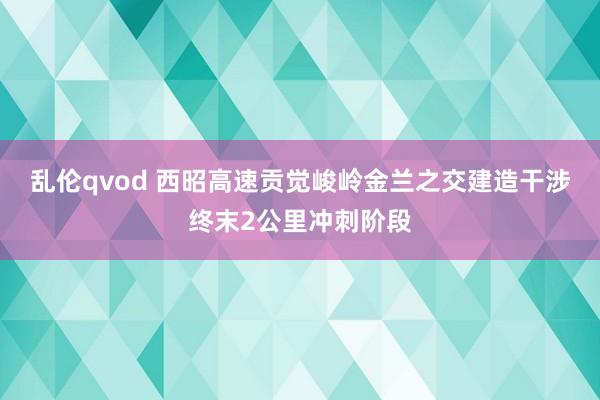 乱伦qvod 西昭高速贡觉峻岭金兰之交建造干涉终末2公里冲刺阶段