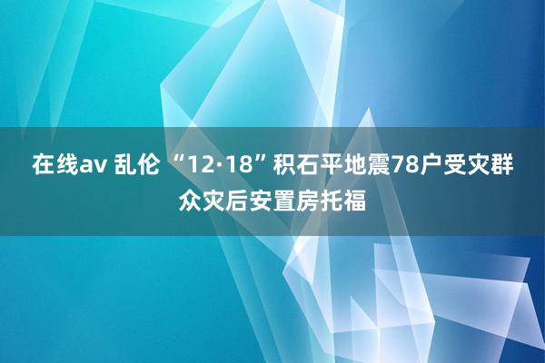 在线av 乱伦 “12·18”积石平地震78户受灾群众灾后安置房托福