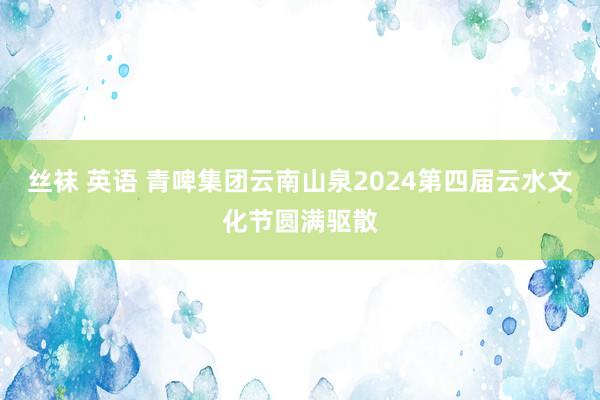 丝袜 英语 青啤集团云南山泉2024第四届云水文化节圆满驱散