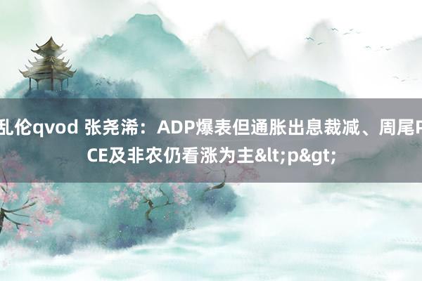 乱伦qvod 张尧浠：ADP爆表但通胀出息裁减、周尾PCE及非农仍看涨为主<p>