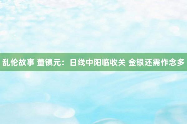 乱伦故事 董镇元：日线中阳临收关 金银还需作念多