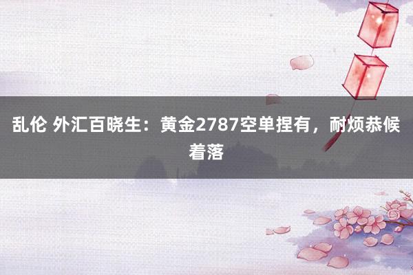 乱伦 外汇百晓生：黄金2787空单捏有，耐烦恭候着落