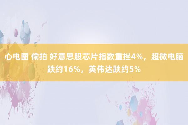 心电图 偷拍 好意思股芯片指数重挫4%，超微电脑跌约16%，英伟达跌约5%