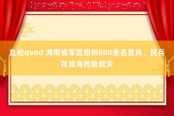 乱伦qvod 海南省军区组织880余名官兵、民兵在琼海抢险救灾